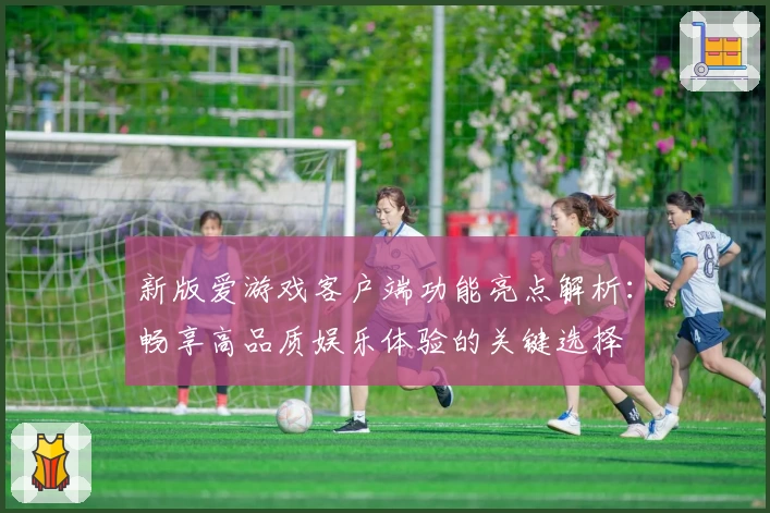 新版爱游戏客户端功能亮点解析：畅享高品质娱乐体验的关键选择