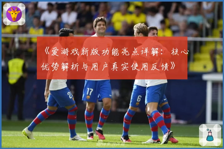 《爱游戏新版功能亮点详解：核心优势解析与用户真实使用反馈》
