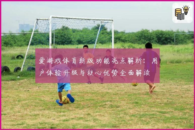 爱游戏体育新版功能亮点解析：用户体验升级与核心优势全面解读