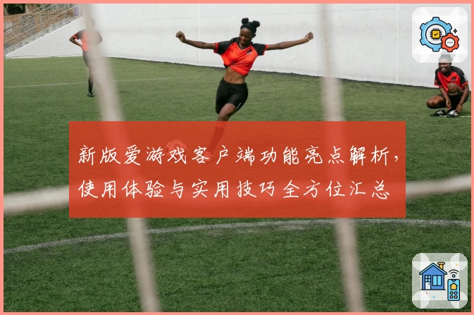 新版爱游戏客户端功能亮点解析，使用体验与实用技巧全方位汇总